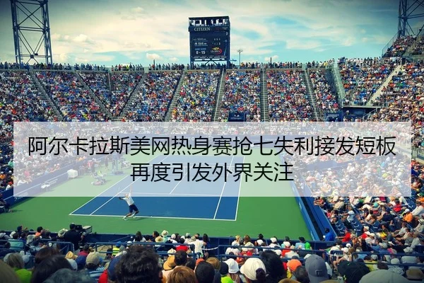 阿尔卡拉斯美网热身赛抢七失利接发短板再度引发外界关注